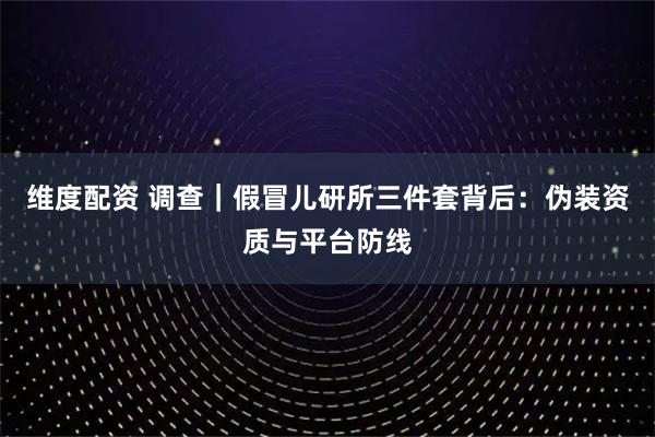维度配资 调查｜假冒儿研所三件套背后：伪装资质与平台防线