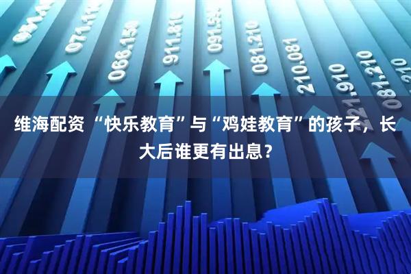 维海配资 “快乐教育”与“鸡娃教育”的孩子，长大后谁更有出息？