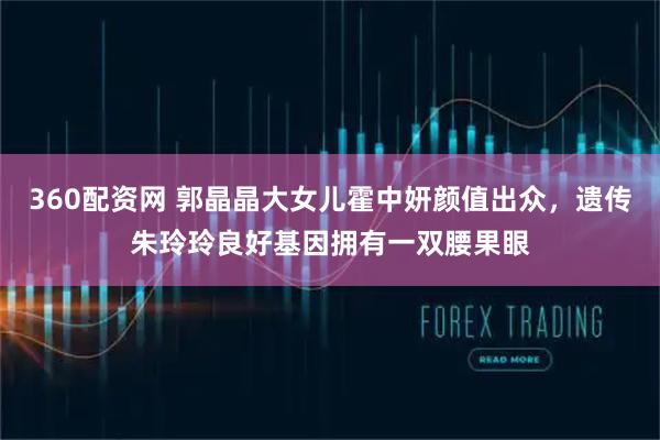 360配资网 郭晶晶大女儿霍中妍颜值出众，遗传朱玲玲良好基因拥有一双腰果眼