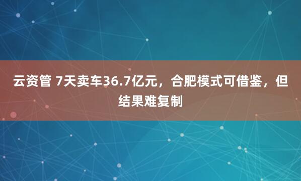云资管 7天卖车36.7亿元，合肥模式可借鉴，但结果难复制