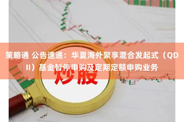 策略通 公告速递：华夏海外聚享混合发起式（QDII）基金暂停申购及定期定额申购业务