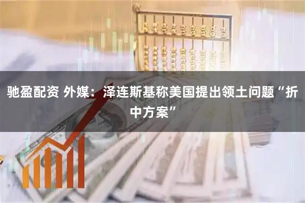 驰盈配资 外媒：泽连斯基称美国提出领土问题“折中方案”