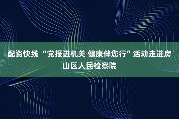 配资快线 “党报进机关 健康伴您行”活动走进房山区人民检察院