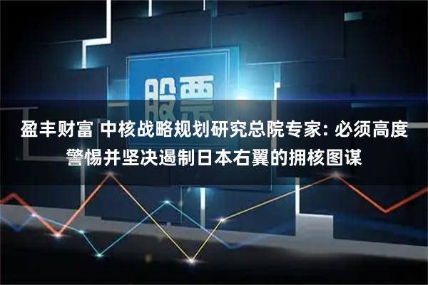 盈丰财富 中核战略规划研究总院专家: 必须高度警惕并坚决遏制日本右翼的拥核图谋